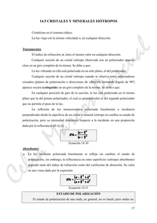 17
14.5 CRISTALES Y MINERALES ISÓTROPOS
Cristalizan en el sistema cúbico.
La luz viaja con la misma velocidad, v, en cualquier dirección.
Transparentes
El índice de refracción, n, tiene el mismo valor en cualquier dirección.
Cualquier sección de un cristal isótropo observada con un polarizador aparece
clara en un giro completo de la misma. Se debe a que:
La luz vibrando en ella está polarizada en un sólo plano, el del polarizador.
Cualquier sección de un cristal isótropo cuando se observa entre polarizadores
cruzados (planos de polarización o direcciones de vibración formando ángulo de 90º)
aparece oscura (extinguida) en un giro completo de la misma. Se debe a que:
En cualquier posición de giro de la sección, la luz está polarizada en el mismo
plano que la del primer polarizador, el cual es perpendicular al del segundo polarizador
que no permite el paso de la luz.
La reflexión de luz monocromátca polarizada linealmente a incidencia
perpendicular desde la superficie de un cristal o mineral isótropo no cambia su estado de
polarización, pero su intensidad disminuye respecto a la incidente en una proporción
dada por la reflectancia (R=IR/II)
Ecuación 14.30
Absorbentes
• La luz incidente polarizada linealmente se refleja sin cambiar el estado de
polarización, sin embargo, la reflectancia en estas superficies isótropas absorbentes
depende tanto del índice de refracción como del coeficiente de absorción. Su valor
en aire viene dado por la expresión:
Ecuación 14.31
ESTADO DE POLARIZACIÓN
El estado de polarización de una onda, en general, no es lineal; pero ondas no
CeliaMarcosPascual
 