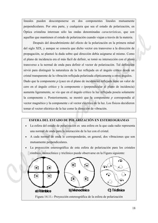 18
lineales pueden descomponerse en dos componentes lineales mutuamente
perpendiculares. Por otra parte, y cualquiera que sea el estado de polarización, en
Óptica cristalina interesan sólo las ondas denominadas características, que son
aquellas que mantienen el estado de polarización cuando viajan a través de la materia.
Después del descubrimiento del efecto de la polarización en la primera mitad
del siglo XIX, y aunque se conocía que dicho vector era transverso a la dirección de
propagación, se planteó la duda sobre qué dirección debía asignarse al mismo. Como
el plano de incidencia era el más fácil de definir, se tomó su intersección con el plano
transverso a la normal de onda para definir el vector de polarización. Tal definición
sirvió para distinguir la naturaleza de la luz reflejada en el ángulo crítico desde un
cristal transparente de la vibración reflejada polarizada elípticamente a otros ángulos.
Dado que la componente p (yace en el plano de incidencia) reflejada tiene un valor de
cero en el ángulo crítico y la componente s (perpendicular al plano de incidencia)
aumenta ligeramente, se vio que en el ángulo crítico la luz reflejada poseía solamente
la componente s. Posteriormente, se mostró que la componente p correspondía al
vector magnético y la componente s al vector eléctrico de la luz. Los físicos decidieron
tomar el vector eléctrico de la luz como la dirección de vibración.
ESFERA DEL ESTADO DE POLARIZACIÓN EN ESTEREOGRAMAS
• La esfera del estado de polarización es una esfera en la que cada radio representa
una normal de onda para la interacción de la luz con el cristal.
• A cada normal de onda le corresponderán, en general, dos vibraciones que son
mutuamente perpendiculares.
• La proyección estereográfica de esta esfera de polarización para los cristales
rómbico, monoclínico y triclínico puede observarse en la Figura siguiente:
Figura 14.11.- Proyección estereográfica de la esfera de polarización
CeliaMarcosPascual
 