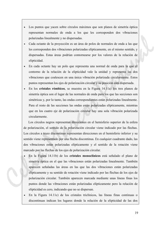 19
• Los puntos que yacen sobre círculos máximos que son planos de simetría óptica
representan normales de onda a los que les corresponden dos vibraciones
polarizadas linealmente y no dispersadas.
• Cada octante de la proyección es un área de polos de normales de onda a las que
les corresponden dos vibraciones polarizadas elípticamente, en el mismo sentido, y
dispersadas. Estas áreas podrían contornearse por los valores de la relación de
elipticidad.
• En cada octante hay un polo que representa una normal de onda para la que el
contorno de la relación de la elipticidad vale la unidad y representa las dos
vibraciones que coalescen en una única vibración polarizada circularmente. Estos
puntos representan los ejes de polarización circular y su posición está dispersada.
• En los cristales rómbicos, se muestra en la Figura 14.11a) los tres planos de
simetría óptica son el lugar de las normales de onda para los que las secciones son
simétricas y, por lo tanto, las ondas correspondientes están polarizadas linealmente.
Para el resto de las secciones las ondas están polarizadas elípticamente, mientras
que en los cuatro eje de polarización circular hay una sola vibración polarizada
circularmente.
Los círculos negros representan direcciones en el hemisferio superior de la esfera
de polarización, el sentido de la polarización circular viene indicado por las flechas.
Los círculos a trazo discontinuo representan direcciones en el hemisferio inferior y su
sentido viene representado por una flecha discontinua. En cualquier cuadrante dado, las
dos vibraciones están polarizadas elípticamente y el sentido de la rotación viene
marcado por las flechas de los ejes de polarización circular.
• En la Figura 14.11b) de los cristales monoclínicos está señalado el plano de
simetría óptica en el que las vibraciones están polarizadas linealmente. También
aparecen señaladas las áreas en las que las dos vibraciones están polarizadas
elípticamente y su sentido de rotación viene indicado por las flechas de los ejes de
polarización circular. También aparecen marcada mediante unas líneas finas los
puntos donde las vibraciones están polarizadas elípticamente pero la relación de
elipticidad es cero, indicando que no se dispersan.
• En la Figura 14.11c) de los cristales triclínicos, las líneas finas continuas o
discontinuas indican los lugares donde la relación de la elipticidad de las dos
CeliaMarcosPascual
 