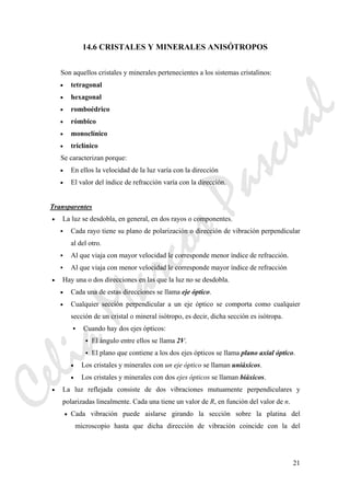 21
14.6 CRISTALES Y MINERALES ANISÓTROPOS
Son aquellos cristales y minerales pertenecientes a los sistemas cristalinos:
• tetragonal
• hexagonal
• romboédrico
• rómbico
• monoclínico
• triclínico
Se caracterizan porque:
• En ellos la velocidad de la luz varía con la dirección
• El valor del índice de refracción varía con la dirección.
Transparentes
• La luz se desdobla, en general, en dos rayos o componentes.
Cada rayo tiene su plano de polarización o dirección de vibración perpendicular
al del otro.
Al que viaja con mayor velocidad le corresponde menor índice de refracción.
Al que viaja con menor velocidad le corresponde mayor índice de refracción
• Hay una o dos direcciones en las que la luz no se desdobla.
• Cada una de estas direcciones se llama eje óptico.
• Cualquier sección perpendicular a un eje óptico se comporta como cualquier
sección de un cristal o mineral isótropo, es decir, dicha sección es isótropa.
Cuando hay dos ejes ópticos:
El ángulo entre ellos se llama 2V.
El plano que contiene a los dos ejes ópticos se llama plano axial óptico.
• Los cristales y minerales con un eje óptico se llaman uniáxicos.
• Los cristales y minerales con dos ejes ópticos se llaman biáxicos.
• La luz reflejada consiste de dos vibraciones mutuamente perpendiculares y
polarizadas linealmente. Cada una tiene un valor de R, en función del valor de n.
• Cada vibración puede aislarse girando la sección sobre la platina del
microscopio hasta que dicha dirección de vibración coincide con la del
CeliaMarcosPascual
 