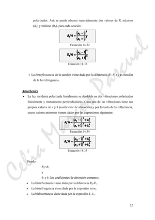 22
polarizador. Así, se puede obtener separadamente dos valores de R, máximo
(R2) y mínimo (R1), para cada sección:
Ecuación 14.32
Ecuación 14.33
• La birreflectancia de la sección viene dada por la diferencia (R2-R1) y es función
de la birrefringencia.
Absorbentes
• La luz incidente polarizada linealmente se desdobla en dos vibraciones polarizadas
linealmente y mutuamente perpendiculares. Cada una de las vibraciones tiene sus
propios valores de n y k (coeficiente de absorción) y por lo tanto de la reflectancia,
cuyos valores extremos vienen dados por las expresiones siguientes:
Ecuación 14.34
Ecuación 14.35
Siendo:
R2>R1
y
k2 y k1 los coeficientes de absorción extremos.
• La birreflectancia viene dada por la diferencia R2-R1.
• La birrefringencia viene dada por la expresión n2-n1.
• La biabsorbancia viene dada por la expresión k2-k1.
CeliaMarcosPascual
 