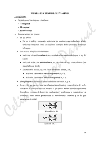 23
CRISTALES Y MINERALES UNIÁXICOS
Transparentes
• Cristalizan en los sistemas cristalinos:
• Tetragonal
• Hexagonal
• Romboédrico
• Se caracterizan por poseer:
• un eje óptico
• En los cristales y minerales uniáxicos las secciones perpendiculares al eje
óptico se comportan como las secciones isótropas de los cristales y minerales
isótropos.
• dos índices de refracción extremos:
• Índice de refracción ordinario, nω, asociado al rayo ordinario (sigue la ley de
Snell)
• Índice de refracción extraordinario, nε, asociado al rayo extraordinario (no
sigue la ley de Snell)
• Existen otros índices, nε', con valor intermedio entre nω y nε.
Cristales y minerales uniáxicos positivos: nε> nε
Cristales y minerales uniáxicos negativos: nω> nε
Birrefringencia: diferencia entre los índices extremos, nω y nε
• La sección que proporciona las reflectancias ordinaria y extraordinaria, Rω y Rε,
del cristal es cualquier sección paralela al eje óptico. Ambos valores representan
los valores extremos de la sección y del cristal, y son los que le caracterizan. La
diferencia entre ambas proporciona la birreflectancia máxima y es la que
caracteriza al cristal:
Ecuación 14.36
Ecuación 14.37
CeliaMarcosPascual
 