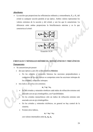 24
Absorbentes
• La sección que proporciona las reflectancias ordinaria y extraordinaria, Rω y Rε, del
cristal es cualquier sección paralela al eje óptico. Ambos valores representan los
valores extremos de la sección y del cristal, y son los que le caracterizan. La
diferencia entre ambas proporciona la birreflectancia máxima y es la que
caracteriza al cristal:
Ecuación 14.38
Ecuación 14.39
CRISTALES Y MINERALES RÓMBICOS, MONOCLÍNICOS Y TRICLÍNICOS
Transparentes
• Se caracterizan por poseer:
• dos ejes ópticos y por ello se les denomina biáxicos
• En los cristales y minerales biáxicos las secciones perpendiculares a
cualquiera de los ejes ópticos se comportan como las secciones isótropas de
los cristales y minerales isótropos.
• tres índices de refracción extremos:
nγ > nβ > nα
• En los cristales y minerales rómbicos cada índice de refracción extremo está
asociado con un eje cristalográfico, con 9 posibilidades.
• En los cristales monoclínicos sólo un índice de refracción extremo está
asociado con un eje cristalográfico.
• En los cristales y minerales triclínicos, en general no hay control de la
simetría.
• Existen otros índices,
nγ' > nβ' > nα'
con valores intermedios entre nγ, nβ, nα
CeliaMarcosPascual
 