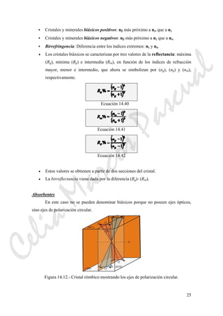 25
Cristales y minerales biáxicos positivos: nβ más próximo a nα que a nγ
Cristales y minerales biáxicos negativos: nβ más próximo a nγ que a nα
Birrefringencia: Diferencia entre los índices extremos: nγ y nα
• Los cristales biáxicos se caracterizan por tres valores de la reflectancia: máxima
(Rg), mínima (Rp) e intermedia (Rm), en función de los índices de refracción
mayor, menor e intermedio, que ahora se simbolizan por (ng), (np) y (nm),
respectivamente.
Ecuación 14.40
Ecuación 14.41
Ecuación 14.42
• Estos valores se obtienen a partir de dos secciones del cristal.
• La birreflectancia viene dada por la diferencia (Rg)- (Rm).
Absorbentes
En este caso no se pueden denominar biáxicos porque no poseen ejes ópticos,
sino ejes de polarización circular.
Figura 14.12.- Cristal rómbico mostrando los ejes de polarización circular.
CeliaMarcosPascual
 