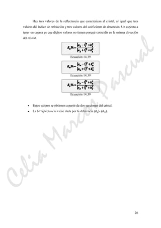 26
Hay tres valores de la reflectancia que caracterizan al cristal, al igual que tres
valores del índice de refracción y tres valores del coeficiente de absorción. Un aspecto a
tener en cuenta es que dichos valores no tienen porqué coincidir en la misma dirección
del cristal.
Ecuación 14.39
Ecuación 14.39
Ecuación 14.39
• Estos valores se obtienen a partir de dos secciones del cristal.
• La birreflectancia viene dada por la diferencia (Rg)- (Rm).
CeliaMarcosPascual
 