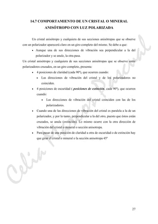 27
14.7 COMPORTAMIENTO DE UN CRISTAL O MINERAL
ANISÓTROPO CON LUZ POLARIZADA
Un cristal anisótropo y cualquiera de sus secciones anisótropas que se observe
con un polarizador aparecerá claro en un giro completo del mismo. Se debe a que:
• Aunque una de sus direcciones de vibración sea perpendicular a la del
polarizador y se anule, la otra pasa.
Un cristal anisótropo y cualquiera de sus secciones anisótropas que se observe entre
polarizadores cruzados, en un giro completo, presenta:
• 4 posiciones de claridad (cada 90º), que ocurren cuando:
• Las direcciones de vibración del cristal y de los polarizadores no
coinciden.
• 4 posiciones de oscuridad ( posiciones de extinción, cada 90º), que ocurren
cuando:
• Las direcciones de vibración del cristal coinciden con las de los
polarizadores.
• Cuando una de las direcciones de vibración del cristal es paralela a la de un
polarizador, y por lo tanto, perpendicular a la del otro, puesto que éstos están
cruzados, se anula (extinción). Lo mismo ocurre con la otra dirección de
vibración del cristal o mineral o sección anisotropa.
• Para pasar de una posición de claridad a otra de oscuridad o de extinción hay
que girar el cristal o mineral o la sección anisotropa 45º
CeliaMarcosPascual
 