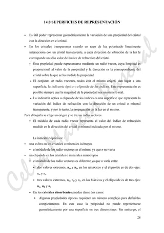 28
14.8 SUPERFICIES DE REPRESENTACIÓN
• Es útil poder representar geométricamente la variación de una propiedad del cristal
con la dirección en el cristal.
• En los cristales transparentes cuando un rayo de luz polarizado linealmente
interacciona con un cristal transparente, a cada dirección de vibración de la luz le
corresponde un sólo valor del índice de refracción del cristal.
• Esta propiedad puede representarse mediante un radio vector, cuya longitud es
proporcional al valor de la propiedad y la dirección es la correspondiente del
cristal sobre la que se ha medido la propiedad.
• El conjunto de radio vectores, todos con el mismo origen, dan lugar a una
superficie, la indicatriz óptica o elipsoide de los índices. Esta representación es
posible siempre que la magnitud de la propiedad sea un número real.
• La indicatriz óptica o elipsoide de los índices es una superficie que representa la
variación del índice de refracción con la dirección de un cristal o mineral
transparente, y por lo tanto, la propagación de la luz en el mismo.
Para dibujarla se elige un origen y se trazan radio vectores.
El módulo de cada radio vector representa el valor del índice de refracción
medido en la dirección del cristal o mineral indicada por el mismo.
La indicatriz óptica es:
una esfera en los cristales o minerales isótropos
el módulo de los radio vectores es el mismo ya que n no varía
un elipsoide en los cristales o minerales anisótropos
el módulo de los radio vectores es diferente ya que n varía entre
dos valores extremos, nω y nε, en los uniáxicos y el elipsoide es de dos ejes:
nω y nε
tres valores extremos, nα, nβ y nγ, en los biáxicos y el elipsoide es de tres ejes:
nα, nβ y nγ
• En los cristales absorbentes pueden darse dos casos:
Algunas propiedades ópticas requieren un número complejo para definirlas
completamente. En este caso la propiedad no puede representarse
geométricamente por una superficie en tres dimensiones. Sin embargo, el
CeliaMarcosPascual
 