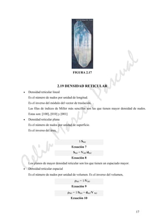 CeliaMarcosPascual
17
FIGURA 2.17
2.19 DENSIDAD RETICULAR
• Densidad reticular lineal
Es el número de nudos por unidad de longitud.
Es el inverso del módulo del vector de traslación.
Las filas de índices de Miller más sencillos son las que tienen mayor densidad de nudos.
Estas son: [100], [010] y [001]
• Densidad reticular plana
Es el número de nudos por unidad de superficie.
Es el inverso del área,
1/Shkl
Ecuación 7
Shkl = Vhkl/dhkl
Ecuación 8
Los planos de mayor densidad reticular son los que tienen un espaciado mayor.
• Densidad reticular espacial
Es el número de nudos por unidad de volumen. Es el inverso del volumen,
ρhkl = 1/Vhkl
Ecuación 9
ρhkl = 1/Shkl = dhkl/V hkl
Ecuación 10
 