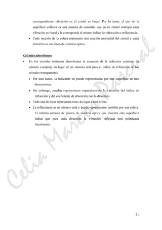 31
correspondiente vibración en el cristal es lineal. Por lo tanto, el uso de la
superficie esférica es una manera de constatar que en un cristal isótropo cada
vibración es lineal y le corresponde el mismo índice de refracción o reflectancia.
• Cada sección de la esfera representa una sección unirradial del cristal y cada
diámetro es una línea de simetría óptica.
Cristales absorbentes
• En los cristales isótropos absorbentes la ecuación de la indicatriz contiene un
número complejo en lugar de un número real para el índice de refracción de los
cristales transparentes.
• Por esta razón, la indicatriz no puede representarse por una superficie en tres
dimensiones.
• Sin embargo, pueden representarse separadamente la variación del índice de
refracción y del coeficiente de absorción con la dirección.
• Cada una de estas representaciones da lugar a una esfera.
• La reflectancia es un número real y puede representarse también por una esfera.
El infinito número de planos de simetría óptica que muestra esta superficie
indica que para cada dirección la vibración reflejada está polarizada
linealmente.
CeliaMarcosPascual
 