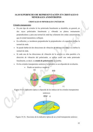 32
14.10 SUPERFICIES DE REPRESENTACIÓN EN CRISTALES O
MINERALES ANISÓTROPOS
CRISTALES O MINERALES UNIÁXICOS
Cristales transparentes
• En este tipo de cristales la luz polarizada linealmente se desdobla, en general, en
dos rayos polarizados linealmente y vibrando en planos mutuamente
perpendiculares y para una normal de onda hay solamente dos ondas características
que el cristal transmitirá o reflejará.
• En reflexión y a incidencia perpendicular la perpendicular a la superficie define la
normal de onda.
• Se puede hablar de dos direcciones de vibración de una sección dada si se define la
normal de onda.
• Si cada una de las direcciones de vibración de la sección se sitúa paralela a la
dirección de vibración del polarizador, se refleja como una onda polarizada
linealmente, es decir, su estado de polarización no cambia.
• En los cristales transparentes uniáxicos la indicatriz es un elipsoide de revolución.
• Puede ser positiva o negativa.
Figura 14.15.- Indicatriz óptica o elipsoide de los índices de los cristales transparentes
uniáxicos
Figura 14.16.- Secciones de la indicatriz óptica de un cristal transparente uniáxico
CeliaMarcosPascual
 
