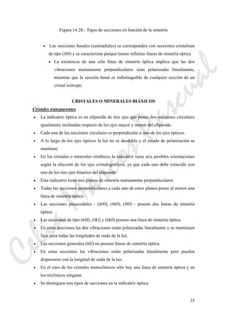 35
Figura 14.20.- Tipos de secciones en función de la simetría
• Las secciones basales (unirradiales) se corresponden con secciones cristalinas
de tipo (00l) y se caracterizan porque tienen infinitas líneas de simetría óptica
• La existencia de una sóla línea de simetría óptica implica que las dos
vibraciones mutuamente perpendiculares sean polarizadas linealmente,
mientras que la sección basal es indistinguible de cualquier sección de un
cristal isótropo.
CRISTALES O MINERALES BIÁXICOS
Cristales transparentes
• La indicatriz óptica es un elipsoide de tres ejes que posee dos secciones circulares
igualmente inclinadas respecto de los ejes mayor y menor del elipsoide.
• Cada una de las secciones circulares es perpendicular a uno de los ejes ópticos.
• A lo largo de los ejes ópticos la luz no se desdobla y el estado de polarización se
mantiene.
• En los cristales o minerales rómbicos la indicatriz tiene seis posibles orientaciones
según la elección de los ejes cristalográficos, ya que cada uno debe coincidir con
uno de los tres ejes binarios del elipsoide.
• Esta indicatriz tiene tres planos de simetría mutuamente perpendiculares.
• Todas las secciones perpendiculares a cada uno de estos planos posee al menos una
línea de simetría óptica.
• Las secciones pinacoidales - (h00), (0k0), (00l) - poseen dos líneas de simetría
óptica.
• Las secciones de tipo (h0l), (0kl) y (hk0) poseen una línea de simetría óptica.
• En estas secciones las dos vibraciones están polarizadas linealmente y se mantienen
fijas para todas las longitudes de onda de la luz.
• Las secciones generales (hkl) no poseen líneas de simetría óptica.
• En estas secciones las vibraciones están polarizadas linealmente pero pueden
dispersarse con la longitud de onda de la luz.
• En el caso de los cristales monoclínicos sólo hay una línea de simetría óptica y en
los triclínicos ninguna.
• Se distinguen tres tipos de secciones en la indicatriz óptica:
CeliaMarcosPascual
 