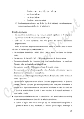 37
Sección c - a, c - b, a - c, b - c, a - b, b – a
con X asociado nα
con Y asociado nβ
Contiene a la normal óptica
C. Secciones que contienen a uno de los ejes de la indicatriz y secciones que no
contienen a ninguno de los ejes de la indicatriz
Cristales absorbentes
• Las superficies indicatrices de n y k son, en general, superficies de 8º rango y la
superficie indicatriz de reflectancia es de 24º rango.
• Cada una de estas superficies tiene tres planos de simetría mutuamente
perpendiculares.
Todas las secciones perpendiculares a uno de los planos de simetría posee al menos
una línea de simetría óptica (ver Figura 14.20).
• Las secciones pinacoidales - (h00), (0k0), (00l) - poseen dos líneas de simetría
óptica.
• Las secciones de tipo (h0l), (0kl) y (hk0) poseen una línea de simetría óptica.
• En estas secciones las dos vibraciones están polarizadas linealmente y se mantienen
fijas para todas las longitudes de onda de la luz.
• Las secciones generales (hkl) no poseen líneas de simetría óptica .
• En estas secciones las vibraciones pueden estar polarizadas elípticamente y pueden
dispersarse con la longitud de onda de la luz.
• En este caso, el sentido de polarización y la relación de elipticidad son los mismos en
ambas vibraciones.
• La relación de elipticidad es cero para las secciones perpendiculares a un plano de
simetría. Para las secciones que no son perpendiculares a un plano de simetría, la
relación de la elipticidad aumenta en función de la inclinación de estas secciones con
el plano de simetría hasta alcanzar el valor máximo de la unidad originando la
polarización circular.
• Hay cuatro direcciones en el cristal en las que la luz está polarizada circularmente y
se les denomina ejes de rotación o ejes de polarización circular.
• Cuando el ángulo entre dos de estos ejes (σ), con sentido de rotación opuesto, es
grande el cristal es muy absorbente y a medida que el ángulo disminuye la
CeliaMarcosPascual
 