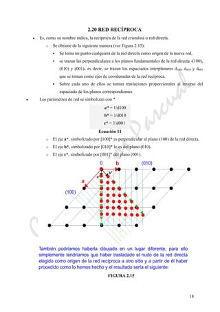 CeliaMarcosPascual
18
2.20 RED RECÍPROCA
• Es, como su nombre indica, la recíproca de la red cristalina o red directa.
o Se obtiene de la siguiente manera (ver Figura 2.15):
Se toma un punto cualquiera de la red directa como origen de la nueva red,
se trazan las perpendiculares a los planos fundamentales de la red directa -(100),
(010) y (001)- es decir, se trazan los espaciados interplanares d100, d010 y d001
que se toman como ejes de coordenadas de la red recíproca.
Sobre cada uno de ellos se toman traslaciones proporcionales al inverso del
espaciado de los planos correspondientes
• Los parámetros de red se simbolizan con *
a* = 1/d100
b* = 1/d010
c* = 1/d001
Ecuación 11
o El eje a*, simbolizado por [100]* es perpendicular al plano (100) de la red directa.
o El eje b*, simbolizado por [010]* lo es del plano (010).
o El eje c*, simbolizado por [001]* del plano (001).
FIGURA 2.15
 