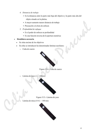 4
4. Distancia de trabajo
Es la distancia entre la parte más baja del objetivo y la parte más alta del
objeto situado en la platina.
A mayor aumento menor distancia de trabajo
Precaución a la hora de enfocar.
5. Profundidad de enfoque
Es el poder de enfocar en profundidad
Es una función inversa de la apertura numérica
• Hendidura accesoria
• Se sitúa encima de los objetivos
• En ellas se introducen las denominadas láminas auxiliares:
o Cuña de cuarzo
Figura 15.4.- Cuña de cuarzo
o Lámina de yeso ( λ ~ 546nm)
Figura 15.5.- Lámina de yeso
o Lámina de mica (1/4 λ ~ 140 nm)
CeliaMarcosPascual
 