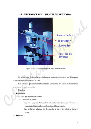 7
15.2 MICROSCOPIO PLARIZANTE DE REFLEXIÓN
Figura 15.10.- Microscopio polarizante de transmisión
Se utiliza para observar las propiedades de los minerales opacos (no dejan pasar
la luz con espesores de hasta 30 μ m).
Las partes de que consta son básicamente las mismas que las de un microscopio
polarizante de luz transmitida.
Requiere:
• Iluminador
• Se sitúa por encima del objetivo
o Su misión es doble:
Desviar la luz procedente de la fuente de luz a través del objetivo hacia la
muestra pulida situada sobre la platina del microscopio
Desviar la luz reflejada por la muestra a través del objetivo hacia el
ocular
• Objetivo
CeliaMarcosPascual
 