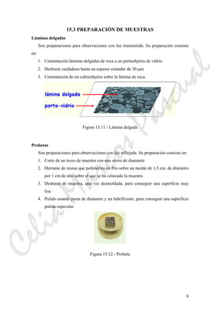 9
15.3 PREPARACIÓN DE MUESTRAS
Láminas delgadas
Son preparaciones para observaciones con luz transmitida. Su preparación consiste
en:
1. Cementación láminas delgadas de roca a un portaobjetos de vidrio
2. Desbaste cuidadoso hasta un espesor estándar de 30 μm
3. Cementación de un cubreobjetos sobre la lámina de roca.
Figura 15.11.- Lámina delgada
Probetas
Son preparaciones para observaciones con luz reflejada. Su preparación consiste en:
1. Corte de un trozo de muestra con una sierra de diamante
2. Derrame de resina que polimeriza en frío sobre un molde de 1,5 cm. de diámetro
por 1 cm de alto sobre el que se ha colocado la muestra
3. Desbaste de muestra, una vez desmoldada, para conseguir una superficie muy
lisa
4. Pulido usando pasta de diamante y un lubrificante, para conseguir una superficie
pulida especular.
Figura 15.12.- Probeta
CeliaMarcosPascual
 
