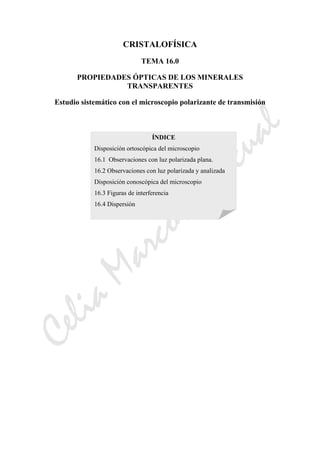 CeliaMarcosPascual
CRISTALOFÍSICA
TEMA 16.0
PROPIEDADES ÓPTICAS DE LOS MINERALES
TRANSPARENTES
Estudio sistemático con el microscopio polarizante de transmisión
ÍNDICE
Disposición ortoscópica del microscopio
16.1 Observaciones con luz polarizada plana.
16.2 Observaciones con luz polarizada y analizada
Disposición conoscópica del microscopio
16.3 Figuras de interferencia
16.4 Dispersión
 