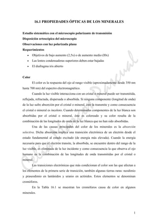 CeliaMarcosPascual
1
16.1 PROPIEDADES ÓPTICAS DE LOS MINERALES
Estudio sistemático con el microscopio polarizante de transmisión
Disposición ortoscópica del microscopio
Observaciones con luz polarizada plana
Requerimientos
• Objetivos de bajo aumento (2,5x) o de aumento medio (I0x)
• Las lentes condensadoras superiores deben estar bajadas
• El diafragma iris abierto
Color
El color es la respuesta del ojo al rango visible (aproximadamente desde 350 nm
hasta 700 nm) del espectro electromagnético.
Cuando la luz visible interacciona con un cristal o mineral puede ser transmitida,
reflejada, refractada, dispersada o absorbida. Si ninguna componente (longitud de onda)
de la luz sufre absorción por el cristal o mineral, éste la transmite y como consecuencia
el cristal o mineral es incoloro. Cuando determinadas componentes de la luz blanca son
absorbidas por el cristal o mineral, éste es coloreado y su color resulta de la
combinación de las longitudes de onda de la luz blanca que no han sido absorbidas.
Una de las causas principales del color de los minerales es la absorción
selectiva. Dicha absorción implica una transición electrónica de un electrón desde el
estado fundamental al estado excitado (de energía más elevada). Cuando la energía
necesaria para que el electrón transite, la absorbida, se encuentre dentro del rango de la
luz visible, es eliminada de la luz incidente y como consecuencia la que observa el ojo
humano es la combinación de las longitudes de onda transmitidas por el cristal o
mineral.
Las transiciones electrónicas que más condicionan el color son las que afectan a
los elementos de la primera serie de transición, también algunas tierras raras: neodimio
y praseodimio en lantánidos y uranio en actínidos. Estos elementos se denominan
cromóforos.
En la Tabla 16.1 se muestran los cromóforos causa de color en algunos
minerales.
 