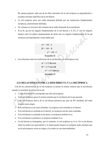 CeliaMarcosPascual
19
De manera general, cada una de las filas reticulares de la red recíproca es perpendicular a
un plano reticular específico de la red directa.
• La red recíproca tiene una celda elemental definida por las traslaciones fundamentales
recíprocas, anteriormente definidas.
• Su volumen es el inverso del volumen de la celda elemental de la red directa.
• Si a, b y g son los ángulos fundamentales de la red directa y A, B y C son los ángulos
diedros entre los planos fundamentales de dicha red, los ángulos fundamentales de la red
recíproca correspondientes vienen dados por:
α* = 180 - A
β* = 180 – B
γ* = 180 - C
Ecuación 12
• Las relaciones entre las traslaciones de la red directa y la red recíproca son:
a* = (1/V)bcsenα
b* = (1/V)casenβ
c* = (1/V)absenγ
Ecuación 13
2.21 RELACIONES ENTRE LA RED DIRECTA Y LA RECÍPROCA
Una de las características de la red recíproca es poseer la misma simetría que la red directa,
cuando se considera la métrica de la red.
• A cada red directa le corresponde una sóla red recíproca.
• Toda red recíproca posee la misma simetría que la red directa de la que procede.
• Una red recíproca deriva de la red directa primitiva por giro de 90º alrededor del nudo
tomado como origen.
• Si la red directa es de caras centradas, su recíproca será centrada en el interior.
• Si la red directa es centrada en el interior, su recíproca será de caras centradas.
• Si la red directa es centrada en las bases, su recíproca también lo es.
• Si la red directa es primitiva su recíproca también lo es.
• La red directa es homogénea, por el contrario, la red recíproca no lo es. En la red directa
todos los nudos son equivalentes y el origen puede tomarse en cualquier nudo, mientras que
en la red recíproca existe un origen y los nudos no son intercambiables.
 