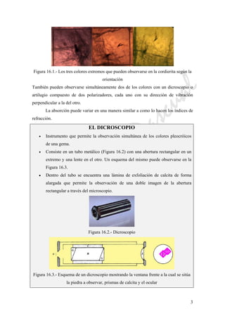 CeliaMarcosPascual
3
Figura 16.1.- Los tres colores extremos que pueden observarse en la cordierita según la
orientación
También pueden observarse simultáneamente dos de los colores con un dicroscopio o
artilugio compuesto de dos polarizadores, cada uno con su dirección de vibración
perpendicular a la del otro.
La absorción puede variar en una manera similar a como lo hacen los índices de
refracción.
EL DICROSCOPIO
• Instrumento que permite la observación simultánea de los colores pleocróicos
de una gema.
• Consiste en un tubo metálico (Figura 16.2) con una abertura rectangular en un
extremo y una lente en el otro. Un esquema del mismo puede observarse en la
Figura 16.3.
• Dentro del tubo se encuentra una lámina de exfoliación de calcita de forma
alargada que permite la observación de una doble imagen de la abertura
rectangular a través del microscopio.
Figura 16.2.- Dicroscopio
Figura 16.3.- Esquema de un dicroscopio mostrando la ventana frente a la cual se sitúa
la piedra a observar, prismas de calcita y el ocular
 