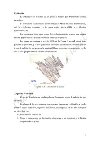 CeliaMarcosPascual
6
Exfoliación
La exfoliación es la rotura de un cristal o mineral por determinados planos
cristalinos.
Se acostumbra a denominarla por los índices de Miller del plano de exfoliación,
así, la exfoliación octaédrica es la rotura según planos (111), la exfoliación
romboédrica, etc.
Las marcas que dejan estos planos de exfoliación cuando se corta una sección
mineral perpendicular a ellos se denominan trazas de exfoliación.
Las trazas que muestra la sección (110) de la Figura 1 son del mismo tipo,
paralelas al plano 110, y se dice que forman un sistema de exfoliación, mientras que las
trazas de exfoliación que presenta la sección (001) corresponden a dos conjuntos por lo
que se dice que presenta dos sistemas de exfoliación.
Figura 16.6.- Exfoliación en cianita
Ángulo de exfoliación
El ángulo de exfoliación es el ángulo que forman dos planos de exfoliación que
se cortan.
En el caso de las secciones que muestran dos sistemas de exfoliación se puede
medir el ángulo entre ellos, ángulo de exfoliación, el cual puede ser útil para distinguir
un mineral de otro.
El procedimiento consiste en:
1. Situar el microscopio en disposición ortoscópica y luz polarizada y la lámina
delgada sobre la platina.
 