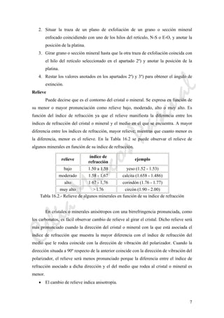 CeliaMarcosPascual
7
2. Situar la traza de un plano de exfoliación de un grano o sección mineral
enfocado coincidiendo con uno de los hilos del retículo, N-S o E-O, y anotar la
posición de la platina.
3. Girar grano o sección mineral hasta que la otra traza de exfoliación coincida con
el hilo del retículo seleccionado en el apartado 2º) y anotar la posición de la
platina.
4. Restar los valores anotados en los apartados 2º) y 3º) para obtener el ángulo de
extinción.
Relieve
Puede decirse que es el contorno del cristal o mineral. Se expresa en función de
su menor o mayor pronunciación como relieve bajo, moderado, alto o muy alto. Es
función del índice de refracción ya que el relieve manifiesta la diferencia entre los
índices de refracción del cristal o mineral y el medio en el que se encuentra. A mayor
diferencia entre los índices de refracción, mayor relieve; mientras que cuanto menor es
la diferencia, menor es el relieve. En la Tabla 16.2 se puede observar el relieve de
algunos minerales en función de su índice de refracción.
relieve
índice de
refracción
ejemplo
bajo 1.50 a 1.58 yeso (1.52 - 1.53)
moderado 1.58 - 1.67 calcita (1.658 - 1.486)
alto 1 67 - 1,76 corindón (1.76 - 1.77)
muy alto > l.76 circón (1.90 - 2.00)
Tabla 16.2.- Relieve de algunos minerales en función de su índice de refracción
En cristales o minerales anisótropos con una birrefringencia pronunciada, como
los carbonatos, es fácil observar cambio de relieve al girar el cristal. Dicho relieve será
más pronunciado cuando la dirección del cristal o mineral con la que está asociada el
índice de refracción que muestra la mayor diferencia con el índice de refracción del
medio que le rodea coincide con la dirección de vibración del polarizador. Cuando la
dirección situada a 90º respecto de la anterior coincide con la dirección de vibración del
polarizador, el relieve será menos pronunciado porque la diferencia entre el índice de
refracción asociado a dicha dirección y el del medio que rodea al cristal o mineral es
menor.
• El cambio de relieve indica anisotropía.
 
