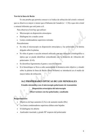 CeliaMarcosPascual
8
Test de la línea de Becke
Es una prueba que permite conocer si el índice de refracción del cristal o mineral
que se observa es mayor o menor que el bálsamo de Canadá (n = 1.54) o que otro cristal
o mineral diferente que esté junto a él.
Para observar el test hay que utilizar:
• Microscopio en disposición ortoscópica
• Diafragma iris a medio cerrar
• Lentes condensadoras superiores retiradas
Procedimiento
• Se sitúa el microscopio en disposición ortoscópica y luz polarizada y la lámina
delgada sobre la platina.
• Se sitúa el grano o sección mineral enfocado con una dirección cristalográfica u
óptica que se pueda identificar coincidiendo con la dirección de vibración del
polarizador (E-O).
• Se desenfoca ligeramente el grano o sección mineral.
• Si el desenfoque se lleva a cabo aumentando la distancia entre objetivo y situado
sobre la platina la línea de Becke (línea brillante) se introducirá en el medio de
mayor índice de refracción.
16.2 PROPIEDADES ÓPTICAS DE LOS MINERALES
Estudio sistemático con el microscopio polarizante de transmisión
Disposición ortoscópica del microscopio
Observaciones con luz polarizada y analizada
Requerimientos
• Objetivos de bajo aumento (2,5x) o de aumento medio (I0x)
• Las lentes condensadoras superiores deben estar bajadas
• El diafragma iris abierto
• Analizador insertado y girado 90º respecto del polarizador
 