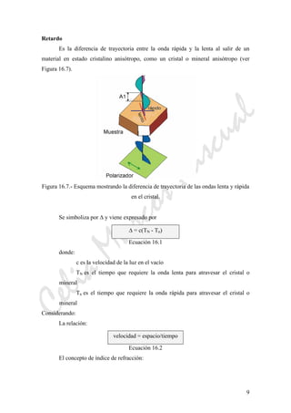 CeliaMarcosPascual
9
Retardo
Es la diferencia de trayectoria entre la onda rápida y la lenta al salir de un
material en estado cristalino anisótropo, como un cristal o mineral anisótropo (ver
Figura 16.7).
Figura 16.7.- Esquema mostrando la diferencia de trayectoria de las ondas lenta y rápida
en el cristal.
Se simboliza por Δ y viene expresado por
Δ = c(TN - Tn)
Ecuación 16.1
donde:
c es la velocidad de la luz en el vacío
TN es el tiempo que requiere la onda lenta para atravesar el cristal o
mineral
Tn es el tiempo que requiere la onda rápida para atravesar el cristal o
mineral
Considerando:
La relación:
velocidad = espacio/tiempo
Ecuación 16.2
El concepto de índice de refracción:
 