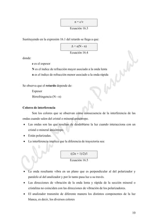 CeliaMarcosPascual
10
n = c/v
Ecuación 16.3
Sustituyendo en la expresión 16.1 del retardo se llega a que:
Δ = e(N - n)
Ecuación 16.4
donde:
e es el espesor
N es el índice de refracción mayor asociado a la onda lenta
n es el índice de refracción menor asociado a la onda rápida
Se observa que el retardo depende de:
Espesor
Birrefringencia (N - n)
Colores de interferencia
Son los colores que se observan como consecuencia de la interferencia de las
ondas cuando salen del cristal o mineral anisótropo.
• Las ondas son las que resultan de desdoblarse la luz cuando interacciona con un
cristal o mineral anisótropo.
• Están polarizadas.
• La interferencia implica que la diferencia de trayectoria sea:
((2n + 1)/2)/l
Ecuación 16.5
• La onda resultante vibra en un plano que es perpendicular al del polarizador y
paralelo al del analizador y por lo tanto pasa luz a su través.
• Las direcciones de vibración de la onda lenta y rápida de la sección mineral o
cristalina no coinciden con las direcciones de vibración de los polarizadores.
• El analizador transmite de diferente manera los distintos componentes de la luz
blanca, es decir, los diversos colores
 