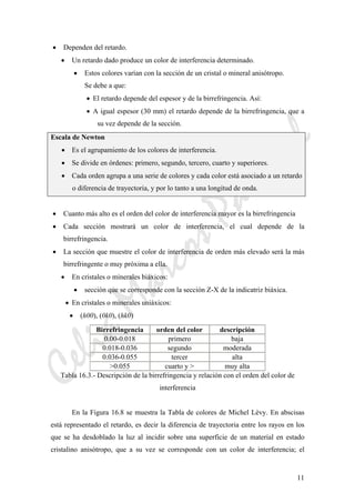 CeliaMarcosPascual
11
• Dependen del retardo.
• Un retardo dado produce un color de interferencia determinado.
• Estos colores varían con la sección de un cristal o mineral anisótropo.
Se debe a que:
• El retardo depende del espesor y de la birrefringencia. Así:
• A igual espesor (30 mm) el retardo depende de la birrefringencia, que a
su vez depende de la sección.
Escala de Newton
• Es el agrupamiento de los colores de interferencia.
• Se divide en órdenes: primero, segundo, tercero, cuarto y superiores.
• Cada orden agrupa a una serie de colores y cada color está asociado a un retardo
o diferencia de trayectoria, y por lo tanto a una longitud de onda.
• Cuanto más alto es el orden del color de interferencia mayor es la birrefringencia
• Cada sección mostrará un color de interferencia, el cual depende de la
birrefringencia.
• La sección que muestre el color de interferencia de orden más elevado será la más
birrefringente o muy próxima a ella.
• En cristales o minerales biáxicos:
• sección que se corresponde con la sección Z-X de la indicatriz biáxica.
• En cristales o minerales uniáxicos:
• (h00), (0k0), (hk0)
Birrefringencia orden del color descripción
0.00-0.018 primero baja
0.018-0.036 segundo moderada
0.036-0.055 tercer alta
>0.055 cuarto y > muy alta
Tabla 16.3.- Descripción de la birrefringencia y relación con el orden del color de
interferencia
En la Figura 16.8 se muestra la Tabla de colores de Michel Lèvy. En abscisas
está representado el retardo, es decir la diferencia de trayectoria entre los rayos en los
que se ha desdoblado la luz al incidir sobre una superficie de un material en estado
cristalino anisótropo, que a su vez se corresponde con un color de interferencia; el
 