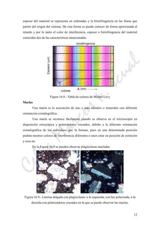 CeliaMarcosPascual
12
espesor del material se representa en ordenadas y la birrefringencia en las líneas que
parten del origen del sistema. De esta forma se puede conocer de forma aproximada el
retardo y por lo tanto el color de interferencia, espesor o birrefringencia del material
conocidas dos de las características mencionadas.
Figura 16.8.- Tabla de colores de Michel Lèvy
Maclas
Una macla es la asociación de uno o más cristales o minerales con diferente
orientación cristalográfica.
Una macla se reconoce fácilmente cuando se observa en el microscopio en
disposición ortoscópica y polarizadores cruzados, debido a la diferente orientación
cristalográfica de los individuos que la forman, pues en una determinada posición
podrán mostrar colores de interferencia diferentes o unos estar en posición de extinción
y oros no.
En la Figura 16.9 se pueden observar plagioclasas macladas
Figura 16.9.- Lámina delgada con plagioclasas: a la izquierda, con luz polarizada; a la
derecha con polarizadores cruzados en la que se puede observar las maclas.
 