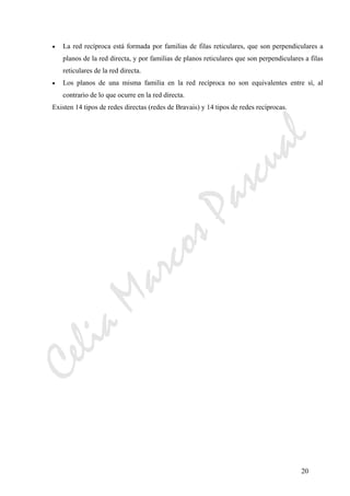 CeliaMarcosPascual
20
• La red recíproca está formada por familias de filas reticulares, que son perpendiculares a
planos de la red directa, y por familias de planos reticulares que son perpendiculares a filas
reticulares de la red directa.
• Los planos de una misma familia en la red recíproca no son equivalentes entre sí, al
contrario de lo que ocurre en la red directa.
Existen 14 tipos de redes directas (redes de Bravais) y 14 tipos de redes recíprocas.
 