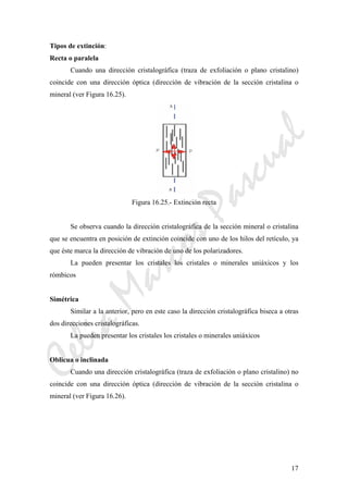CeliaMarcosPascual
17
Tipos de extinción:
Recta o paralela
Cuando una dirección cristalográfica (traza de exfoliación o plano cristalino)
coincide con una dirección óptica (dirección de vibración de la sección cristalina o
mineral (ver Figura 16.25).
Figura 16.25.- Extinción recta
Se observa cuando la dirección cristalográfica de la sección mineral o cristalina
que se encuentra en posición de extinción coincide con uno de los hilos del retículo, ya
que éste marca la dirección de vibración de uno de los polarizadores.
La pueden presentar los cristales los cristales o minerales uniáxicos y los
rómbicos
Simétrica
Similar a la anterior, pero en este caso la dirección cristalográfica biseca a otras
dos direcciones cristalográficas.
La pueden presentar los cristales los cristales o minerales uniáxicos
Oblicua o inclinada
Cuando una dirección cristalográfica (traza de exfoliación o plano cristalino) no
coincide con una dirección óptica (dirección de vibración de la sección cristalina o
mineral (ver Figura 16.26).
 