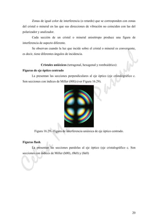 CeliaMarcosPascual
20
Zonas de igual color de interferencia (o retardo) que se corresponden con zonas
del cristal o mineral en las que sus direcciones de vibración no coinciden con las del
polarizador y analizador.
Cada sección de un cristal o mineral anisótropo produce una figura de
interferencia de aspecto diferente.
Se observan cuando la luz que incide sobre el cristal o mineral es convergente,
es decir, tiene diferentes ángulos de incidencia.
Cristales uniáxicos (tetragonal, hexagonal y romboédrico):
Figuras de eje óptico centrado
La presentan las secciones perpendiculares al eje óptico (eje cristalográfico c.
Son secciones con índices de Miller (00l)) (ver Figura 16.29).
Figura 16.29.- Figura de interferencia uniáxica de eje óptico centrado.
Figuras flash.
La presentan las secciones paralelas al eje óptico (eje cristalográfico c. Son
secciones con índices de Miller (h00), (0k0) y (hk0)
 