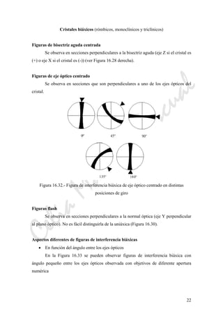 CeliaMarcosPascual
22
Cristales biáxicos (rómbicos, monoclínicos y triclínicos)
Figuras de bisectriz aguda centrada
Se observa en secciones perpendiculares a la bisectriz aguda (eje Z si el cristal es
(+) o eje X si el cristal es (-)) (ver Figura 16.28 derecha).
Figuras de eje óptico centrado
Se observa en secciones que son perpendiculares a uno de los ejes ópticos del
cristal.
Figura 16.32.- Figura de interferencia biáxica de eje óptico centrado en distintas
posiciones de giro
Figuras flash
Se observa en secciones perpendiculares a la normal óptica (eje Y perpendicular
al plano óptico). No es fácil distinguirla de la uniáxica (Figura 16.30).
Aspectos diferentes de figuras de interferencia biáxicas
• En función del ángulo entre los ejes ópticos
En la Figura 16.33 se pueden observar figuras de interferencia biáxica con
ángulo pequeño entre los ejes ópticos observada con objetivos de diferente apertura
numérica
 