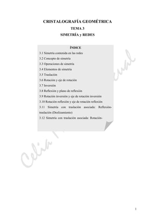 CeliaMarcosPascual
1
CRISTALOGRAFÍA GEOMÉTRICA
TEMA 3
SIMETRÍA y REDES
ÍNDICE
3.1 Simetría contenida en las redes
3.2 Concepto de simetría
3.3 Operaciones de simetría
3.4 Elementos de simetría
3.5 Traslación
3.6 Rotación y eje de rotación
3.7 Inversión
3.8 Reflexión y plano de reflexión
3.9 Rotación inversión y eje de rotación inversión
3.10 Rotación reflexión y eje de rotación reflexión
3.11 Simetría con traslación asociada: Reflexión-
traslación (Deslizamiento)
3.12 Simetría con traslación asociada: Rotación-
 