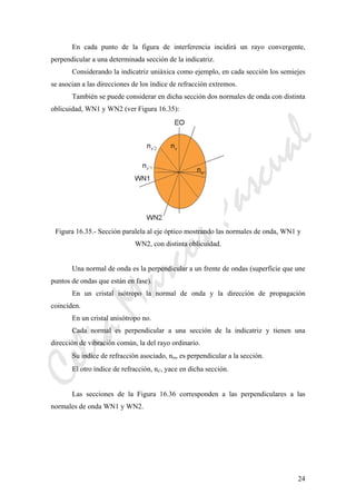 CeliaMarcosPascual
24
En cada punto de la figura de interferencia incidirá un rayo convergente,
perpendicular a una determinada sección de la indicatriz.
Considerando la indicatriz uniáxica como ejemplo, en cada sección los semiejes
se asocian a las direcciones de los índice de refracción extremos.
También se puede considerar en dicha sección dos normales de onda con distinta
oblicuidad, WN1 y WN2 (ver Figura 16.35):
Figura 16.35.- Sección paralela al eje óptico mostrando las normales de onda, WN1 y
WN2, con distinta oblicuidad.
Una normal de onda es la perpendicular a un frente de ondas (superficie que une
puntos de ondas que están en fase).
En un cristal isótropo la normal de onda y la dirección de propagación
coinciden.
En un cristal anisótropo no.
Cada normal es perpendicular a una sección de la indicatriz y tienen una
dirección de vibración común, la del rayo ordinario.
Su índice de refracción asociado, nω, es perpendicular a la sección.
El otro índice de refracción, nε', yace en dicha sección.
Las secciones de la Figura 16.36 corresponden a las perpendiculares a las
normales de onda WN1 y WN2.
 