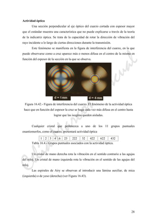 CeliaMarcosPascual
28
Actividad óptica
Una sección perpendicular al eje óptico del cuarzo cortada con espesor mayor
que el estándar muestra una característica que no puede explicarse a través de la teoría
de la indicatriz óptica. Se trata de la capacidad de rotar la dirección de vibración del
rayo incidente a lo largo de ciertas direcciones durante la transmisión.
Este fenómeno se manifiesta en la figura de interferencia del cuarzo, en la que
puede observarse como a cruz aparece más o menos difusa en el centro de la misma en
función del espesor de la sección en la que se observa.
Figura 16.42.- Figura de interferencia del cuarzo. El fenómeno de la actividad óptica
hace que en función del espesor la cruz se haga cada vez más difusa en el centro hasta
lograr que las isogiras queden aisladas.
Cualquier cristal que pertenezca a uno de los 11 grupos puntuales
enantiomorfos, como el cuarzo, presentará actividad óptica
1 2 3 4 6 23 222 32 422 622 432
Tabla 16.4.- Grupos puntuales asociados con la actividad óptica.
Un cristal de mano derecha rota la vibración en el sentido contrario a las agujas
del reloj. Un cristal de mano izquierda rota la vibración en el sentido de las agujas del
reloj.
Las espirales de Airy se observan al introducir una lámina auxiliar, de mica
(izquierda) o de yeso (derecha) (ver Figura 16.43).
 
