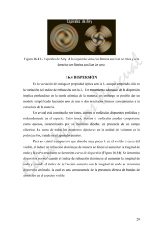 CeliaMarcosPascual
29
Figura 16.43.- Espirales de Airy. A la izquierda vista con lámina auxiliar de mica y a la
derecha con lámina auxiliar de yeso.
16.4 DISPERSIÓN
Es la variación de cualquier propiedad óptica con la λ, aunque empleado sólo es
la variación del índice de refracción con la λ. Un tratamiento adecuado de la dispersión
implica profundizar en la teoría atómica de la materia, sin embargo es posible dar un
modelo simplificado haciendo uso de uno o dos resultados básicos concernientes a la
estructura de la materia.
Un cristal está constituido por iones, átomos o moléculas dispuestos periódica y
ordenadamente en el espacio. Estos iones, átomos o moléculas pueden comportarse
como dipolos, caracterizados por su momento dipolar, en presencia de un campo
eléctrico. La suma de todos los momentos dipolares en la unidad de volumen es la
polarización, tratada en el apartado anterior.
Para un cristal transparente que absorbe muy pocas λ en el visible o cerca del
visible, el índice de refracción disminuye de manera no lineal al aumentar la longitud de
onda y la curva resultante se denomina curva de dispersión (Figura 16.44). Se denomina
dispersión normal cuando el índice de refracción disminuye al aumentar la longitud de
onda y cuando el índice de refracción aumenta con la longitud de onda se denomina
dispersión anómala, la cual es una consecuencia de la presencia directa de bandas de
absorción en el espectro visible.
 