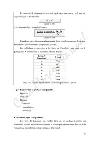 CeliaMarcosPascual
31
La capacidad de dispersión de un cristal puede expresarse por su coeficiente de
dispersión que se define como:
nF – nC
Ecuación 16.5
y por su poder dispersivo definido como:
Ecuación 16.6
Esta última expresión muestra la capacidad de un cristal transparente de separar
la luz blanca en sus diferentes componentes (colores).
Los subíndices corresponden a las líneas de Fraunhofer, asociadas con λ
particulares. A continuación se indica una relación de ellas:
Línea de
Fraunhofer
λ (nm)
A 759,4
B 687
C 656,3
D 589,3
E 526,9
F 486,1
G 430,8
Tabla 16.5.- Líneas de Fraunhofer y sus correspondientes λ en nm.
Tipos de dispersión en cristales transparentes
isótropos
uniáxicos
biáxicos
rómbicos
monoclínicos
triclínicos
Cristales isótropos transparentes
Los tipos de dispersión que pueden darse en los cristales isótropos son
dispersión normal anómala Generalmente se estudia por observaciones directas de la
variación de n usando luz monocromática de diferentes l.
 