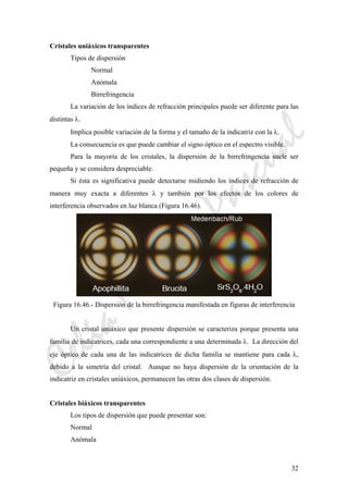 CeliaMarcosPascual
32
Cristales uniáxicos transparentes
Tipos de dispersión
Normal
Anómala
Birrefringencia
La variación de los índices de refracción principales puede ser diferente para las
distintas λ.
Implica posible variación de la forma y el tamaño de la indicatriz con la λ.
La consecuencia es que puede cambiar el signo óptico en el espectro visible.
Para la mayoría de los cristales, la dispersión de la birrefringencia suele ser
pequeña y se considera despreciable.
Si ésta es significativa puede detectarse midiendo los índices de refracción de
manera muy exacta a diferentes λ y también por los efectos de los colores de
interferencia observados en luz blanca (Figura 16.46).
Figura 16.46.- Dispersión de la birrefringencia manifestada en figuras de interferencia
Un cristal uniáxico que presente dispersión se caracteriza porque presenta una
familia de indicatrices, cada una correspondiente a una determinada λ. La dirección del
eje óptico de cada una de las indicatrices de dicha familia se mantiene para cada λ,
debido a la simetría del cristal. Aunque no haya dispersión de la orientación de la
indicatriz en cristales uniáxicos, permanecen las otras dos clases de dispersión.
Cristales biáxicos transparentes
Los tipos de dispersión que puede presentar son:
Normal
Anómala
 