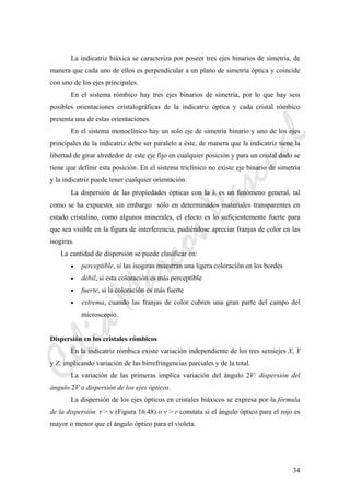 CeliaMarcosPascual
34
La indicatriz biáxica se caracteriza por poseer tres ejes binarios de simetría, de
manera que cada uno de ellos es perpendicular a un plano de simetría óptica y coincide
con uno de los ejes principales.
En el sistema rómbico hay tres ejes binarios de simetría, por lo que hay seis
posibles orientaciones cristalográficas de la indicatriz óptica y cada cristal rómbico
presenta una de estas orientaciones.
En el sistema monoclínico hay un solo eje de simetría binario y uno de los ejes
principales de la indicatriz debe ser paralelo a éste, de manera que la indicatriz tiene la
libertad de girar alrededor de este eje fijo en cualquier posición y para un cristal dado se
tiene que definir esta posición. En el sistema triclínico no existe eje binario de simetría
y la indicatriz puede tener cualquier orientación.
La dispersión de las propiedades ópticas con la λ es un fenómeno general, tal
como se ha expuesto, sin embargo sólo en determinados materiales transparentes en
estado cristalino, como algunos minerales, el efecto es lo suficientemente fuerte para
que sea visible en la figura de interferencia, pudiéndose apreciar franjas de color en las
isogiras.
La cantidad de dispersión se puede clasificar en:
• perceptible, si las isogiras muestran una ligera coloración en los bordes
• débil, si esta coloración es más perceptible
• fuerte, si la coloración es más fuerte
• extrema, cuando las franjas de color cubren una gran parte del campo del
microscopio.
Dispersión en los cristales rómbicos
En la indicatriz rómbica existe variación independiente de los tres semiejes X, Y
y Z, implicando variación de las birrefringencias parciales y de la total.
La variación de las primeras implica variación del ángulo 2V: dispersión del
ángulo 2V o dispersión de los ejes ópticos.
La dispersión de los ejes ópticos en cristales biáxicos se expresa por la fórmula
de la dispersión r > v (Figura 16.48) o v > r constata si el ángulo óptico para el rojo es
mayor o menor que el ángulo óptico para el violeta.
 