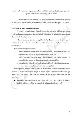 CeliaMarcosPascual
36
azul, verde y roja; para la primera el plano axial tiene la dirección este-oeste, para la
segunda la brookita es uniáxica, y para la tercera
El índice de refracción asociado a la dirección de vibración paralela al eje c es:
nα para λ inferiores a 550 nm; nβ para λ inferiores a 550 nm; uniáxico para λ = 550 nm
Dispersión en los cristales monoclínicos
En cristales monoclínicos el elipsoide puede girar alrededor del único eje binario
y ello implica que puede existir dispersión de la orientación de la indicatriz, denominada
dispersión de las bisectrices.
Solamente uno de los ejes principales X, Y o Z coincide con el único eje de
simetría para cada λ; los otros dos ejes deben yacer en el plano de simetría
cristalográfica.
Pueden darse tres posibilidades:
1. bisectriz aguda coincide con el eje cristalográfico b, y la bisectriz obtusa y la
normal óptica yazcan en el plano de simetría cristalográfica.
2. bisectriz obtusa coincide con eje cristalográfico b, y la bisectriz aguda y la
normal óptica yazcan en el plano de simetría cristalográfica.
3. normal óptica coincide con al eje cristalográfico b, y las bisectrices aguda y
obtusa yazcan en el plano de simetría cristalográfica.
Con dispersión marcada, en las figuras de interferencia, las franjas azuladas marcan
la salida de los ejes ópticos para el rojo; las franjas rojizas señalan las salidas de los ejes
ópticos para el violeta. Los tipos de dispersión que pueden observarse son los
siguientes:
• Dispersión cruzada cuando el eje cristalográfico b coincide con la bisectriz
aguda (ver Figura 16.50 ) (ver ejemplo de la heulandita, Figura 16.51)
 