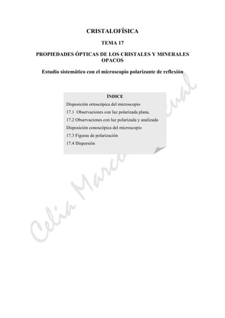 CeliaMarcosPascual
CRISTALOFÍSICA
TEMA 17
PROPIEDADES ÓPTICAS DE LOS CRISTALES Y MINERALES
OPACOS
Estudio sistemático con el microscopio polarizante de reflexión
ÍNDICE
Disposición ortoscópica del microscopio
17.1 Observaciones con luz polarizada plana.
17.2 Observaciones con luz polarizada y analizada
Disposición conoscópica del microscopio
17.3 Figuras de polarización
17.4 Dispersión
 