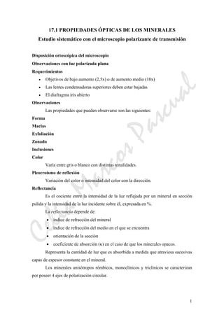 CeliaMarcosPascual
1
17.1 PROPIEDADES ÓPTICAS DE LOS MINERALES
Estudio sistemático con el microscopio polarizante de transmisión
Disposición ortoscópica del microscopio
Observaciones con luz polarizada plana
Requerimientos
• Objetivos de bajo aumento (2,5x) o de aumento medio (10x)
• Las lentes condensadoras superiores deben estar bajadas
• El diafragma iris abierto
Observaciones
Las propiedades que pueden observarse son las siguientes:
Forma
Maclas
Exfoliación
Zonado
Inclusiones
Color
Varía entre gris o blanco con distintas tonalidades.
Pleocroismo de reflexión
Variación del color o intensidad del color con la dirección.
Reflectancia
Es el cociente entre la intensidad de la luz reflejada por un mineral en sección
pulida y la intensidad de la luz incidente sobre él, expresada en %.
La reflectancia depende de:
• índice de refracción del mineral
• índice de refracción del medio en el que se encuentra
• orientación de la sección
• coeficiente de absorción (κ) en el caso de que los minerales opacos.
Representa la cantidad de luz que es absorbida a medida que atraviesa sucesivas
capas de espesor constante en el mineral.
Los minerales anisótropos rómbicos, monoclínicos y triclínicos se caracterizan
por poseer 4 ejes de polarización circular.
 