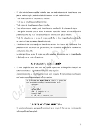 CeliaMarcosPascual
3
• El principio de homogeneidad reticular hace que todo elemento de simetría que pasa
por un nudo se repita paralela e indefinidamente en cada nudo de la red.
• Todo nudo de la red es un centro de simetría.
• Todo eje de simetría es una fila reticular.
• Todo plano de simetría es un plano reticular.
• Perpendicularmente a todo eje de simetría existe una familia de planos reticulares.
• Todo plano reticular que es plano de simetría tiene una familia de filas reticulares
perpendicular a él y cada fila reticular de esta familia es un eje de simetría.
• Toda fila reticular que es un eje de orden par (2, 4 o 6) tiene perpendicularmente a ella
un plano reticular que es un plano de simetría.
• Una fila reticular que sea eje de simetría de orden 4 ó 6 tiene 4 ó 6 familias de filas
perpendiculares a ella que son ejes binarios y 4 ó 6 familias de planos de simetría que
contienen a dicha fila.
• La intersección de un eje de orden par sobre un plano de simetría que es perpendicular
a dicho eje, es un centro de simetría.
3.2 CONCEPTO DE SIMETRÍA
• Es una propiedad que hace que los objetos aparezcan indistinguibles después de
haberlos sometido a alguna transformación en el espacio.
• Matemáticamente, la simetría corresponde a un conjunto de transformaciones lineales
que hacen unas direcciones equivalentes a otras.
La definición de equivalencia, desde el punto de
vista matemático incluye las condiciones de la:
• identidad
a = a
• reflexividad
si a = b, entonces b = a
• transitividad
si a = b y b = c, entonces a = c
3.3 OPERACIÓN DE SIMETRÍA
• Es una transformación que cuando se somete a un objeto le lleva a una configuración
indistinguible de la original.
 