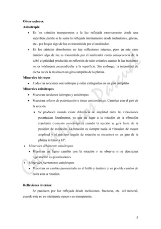 CeliaMarcosPascual
3
Observaciones:
Anisotropía:
• En los cristales transparentes a la luz reflejada externamente desde una
superficie pulida se le suma la reflejada internamente desde inclusiones, grietas,
etc., por lo que algo de luz es transmitida por el analizador.
• En los cristales absorbentes no hay reflexiones internas, pero en este caso
también algo de luz es transmitida por el analizador como consecuencia de la
débil elipticidad producida en reflexión de tales cristales cuando la luz incidente
no es totalmente perpendicular a la superficie. Sin embargo, la intensidad de
dicha luz es la misma en un giro completo de la platina.
Minerales isótropos
• Todas las secciones son isótropas y están extinguidas en un giro completo
Minerales anisótropos
• Muestran secciones isótropas y anisótropas
• Muestran colores de polarización o tintas anisotrópicas. Cambian con el giro de
la sección.
• Se producen cuando existe diferencia de amplitud entre las vibraciones
polarizadas linealmente, ya que da lugar a la rotación de la vibración
resultante (rotación anisotrópica) cuando la sección se gira fuera de la
posición de extinción. La rotación es siempre hacia la vibración de mayor
amplitud y el máximo ángulo de rotación se encuentra en un giro de la
platina inferior a 45º.
• Minerales débilmente anisótropos
• Muestran un ligero cambio con la rotación y se observa si se descruzan
ligeramente los polarizadores.
• Minerales fuertemente anisótropos
• Muestran un cambio pronunciado en el brillo y también y un posible cambio de
color con la rotación.
Reflexiones internas:
Se producen por luz reflejada desde inclusiones, fracturas, etc. del mineral,
cuando éste no es totalmente opaco o es transparente.
 