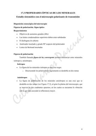 CeliaMarcosPascual
4
17.3 PROPIEDADES ÓPTICAS DE LOS MINERALES
Estudio sistemático con el microscopio polarizante de transmisión
Disposición conoscópica del microscopio
Figuras de polarización. Signo óptico
Requerimientos
• Objetivos de aumentos grandes (40x)
• Las lentes condensadoras superiores deben estar subidasdas
• El diafragma iris abierto
• Analizador insertado y girado 90º respecto del polarizador
• Lentes de Bertrand insertadas
Figuras de polarización
También llamada figura de luz convergente permite diferenciar entre minerales
isótropos y anisótropos.
Isótropos
• La figura de los minerales isótropos es una cruz negra
o Descruzando los polarizadores ligeramente se desdobla en dos ramas
Anisótropos
• La figura de polarización de los minerales anisótropos es una cruz que se
desdobla en dos ramas (ver Figura 17.2), al girar la platina del microscopio, que
se mueven en dos cuadrantes opuestos, en los cuales se encuentra la vibración
con la que está asociada la reflectancia mayor.
 