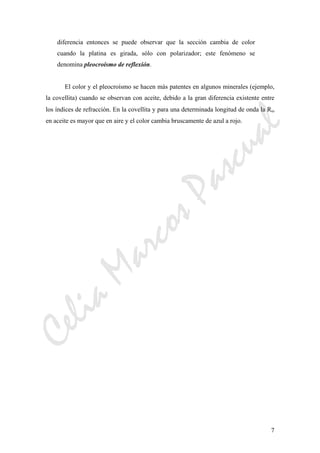 CeliaMarcosPascual
7
diferencia entonces se puede observar que la sección cambia de color
cuando la platina es girada, sólo con polarizador; este fenómeno se
denomina pleocroísmo de reflexión.
El color y el pleocroísmo se hacen más patentes en algunos minerales (ejemplo,
la covellita) cuando se observan con aceite, debido a la gran diferencia existente entre
los índices de refracción. En la covellita y para una determinada longitud de onda la Rω
en aceite es mayor que en aire y el color cambia bruscamente de azul a rojo.
 