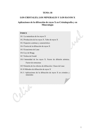 CeliaMarcosPascual
1
TEMA 18
LOS CRISTALES, LOS MINERALES Y LOS RAYOS X
Aplicaciones de la difracción de rayos X en Cristalografía y en
Mineralogía
ÍNDICE
18.1 La naturaleza de los rayos X
18.2 Producción de los rayos X. Tubo de rayos X
18.3 Espectro continuo y característico
18.4 Teoría de la difracción de rayos X
18.5 Ecuaciones de Laue
18.6 Ley de Bragg
18.7 Esfera de Ewald
18.8 Intensidad de los rayos X. Factor de difusión atómica.
Factor de estructura
18.9 Simetría de los efectos de difracción. Clases de Laue
18.10 Métodos de difracción de rayos X
18.11 Aplicaciones de la difracción de rayos X en cristales y
minerales
 